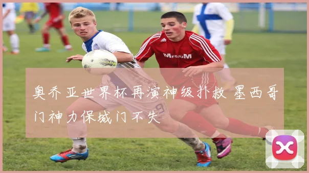 奥乔亚世界杯再演神级扑救 墨西哥门神力保城门不失