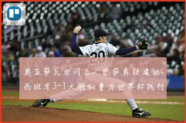 奥亚萨瓦尔闪击，巴萨真核建功，西班牙3-1大胜秘鲁为世界杯践行