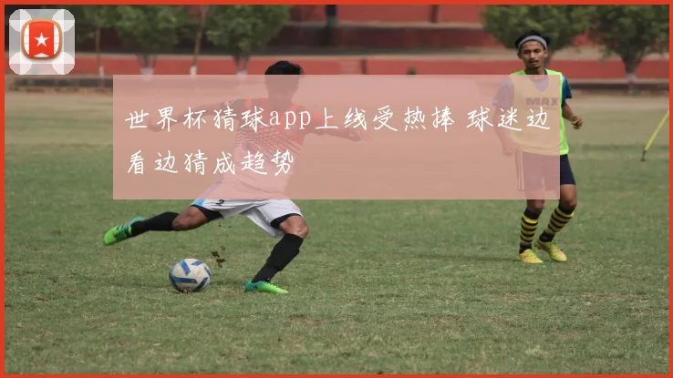 世界杯猜球app上线受热捧 球迷边看边猜成趋势
